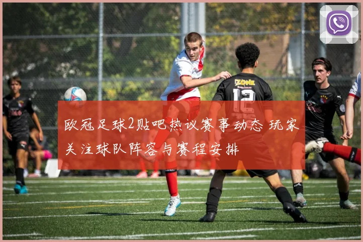 欧冠足球2贴吧热议赛事动态 玩家关注球队阵容与赛程安排