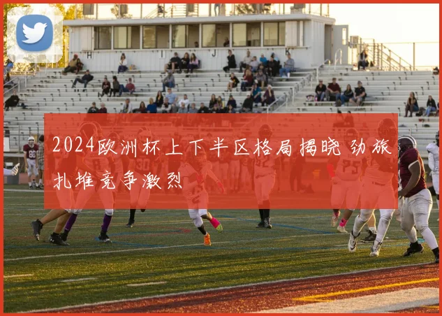 2024欧洲杯上下半区格局揭晓 劲旅扎堆竞争激烈