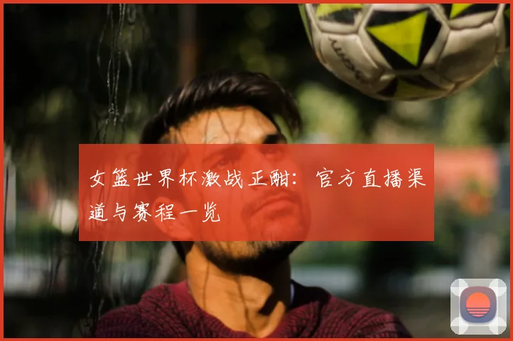女篮世界杯激战正酣:官方直播渠道与赛程一览