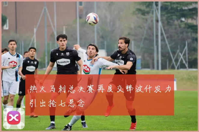 热火马刺总决赛再度交锋波什发力引出抢七悬念