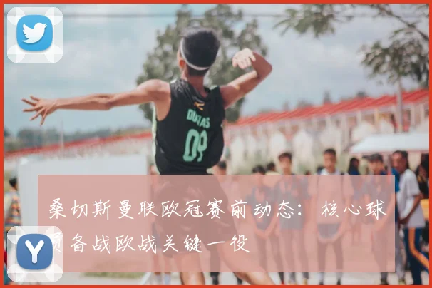 桑切斯曼联欧冠赛前动态：核心球员备战欧战关键一役