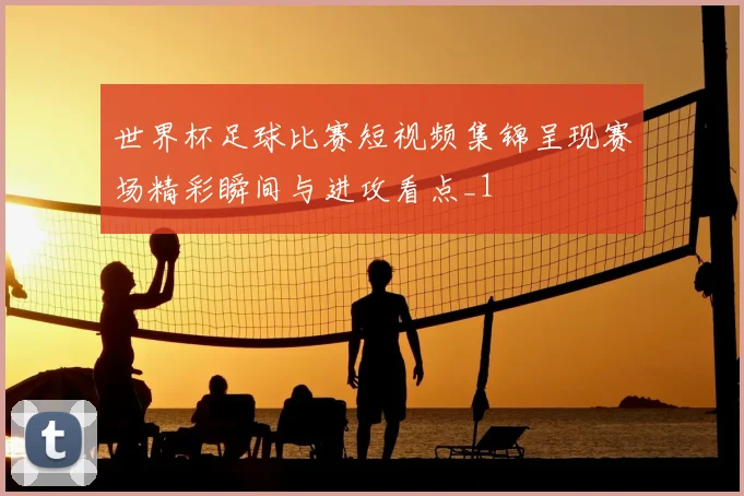 世界杯足球比赛短视频集锦呈现赛场精彩瞬间与进攻看点_1