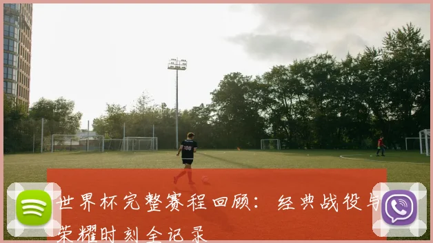 世界杯完整赛程回顾：经典战役与荣耀时刻全记录