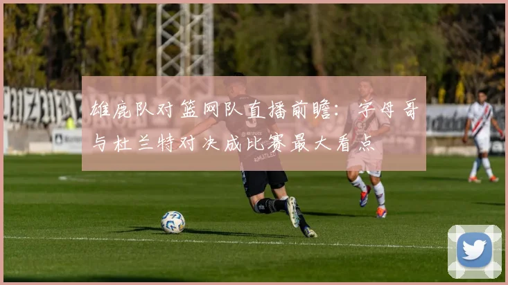 雄鹿队对篮网队直播前瞻：字母哥与杜兰特对决成比赛最大看点