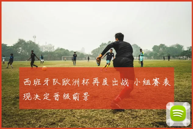 西班牙队欧洲杯再度出战 小组赛表现决定晋级前景