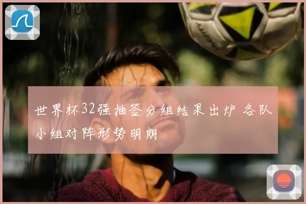 世界杯32强抽签分组结果出炉 各队小组对阵形势明朗