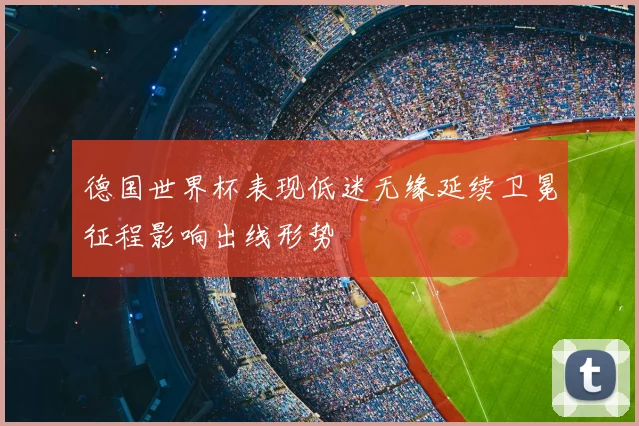 德国世界杯表现低迷无缘延续卫冕征程影响出线形势