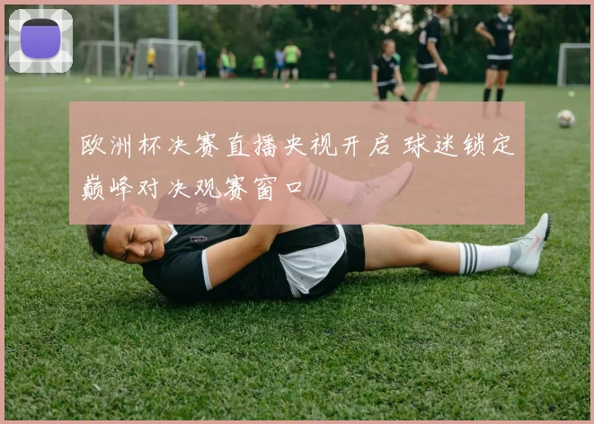 欧洲杯决赛直播央视开启 球迷锁定巅峰对决观赛窗口