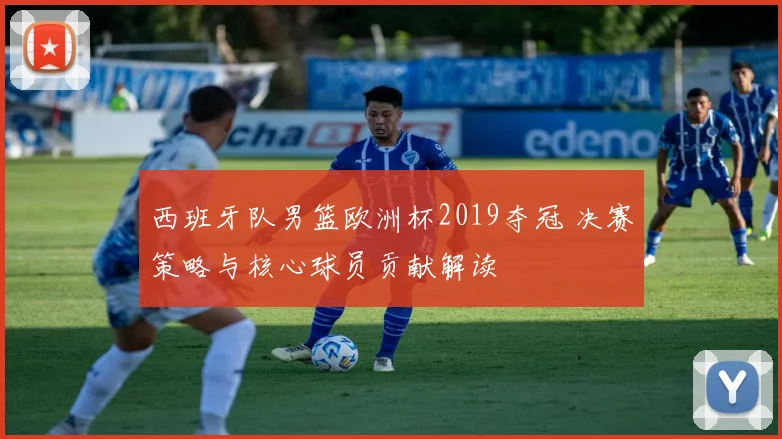 西班牙队男篮欧洲杯2019夺冠 决赛策略与核心球员贡献解读