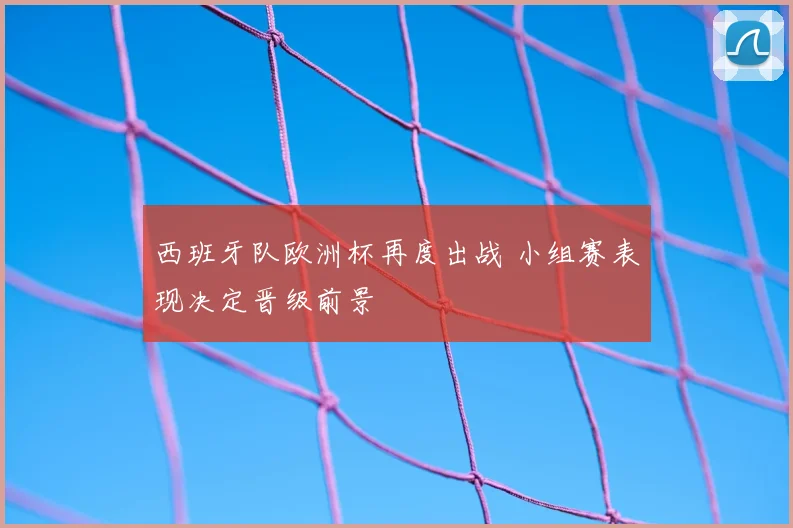 西班牙队欧洲杯再度出战 小组赛表现决定晋级前景
