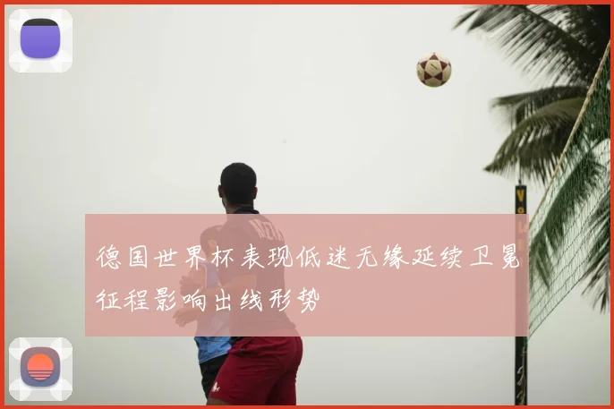 德国世界杯表现低迷无缘延续卫冕征程影响出线形势